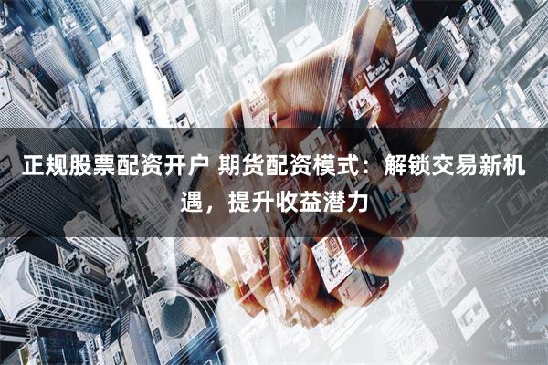 正规股票配资开户 期货配资模式：解锁交易新机遇，提升收益潜力