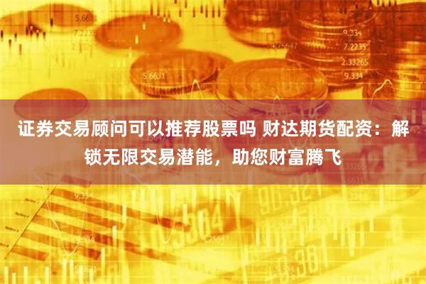 证券交易顾问可以推荐股票吗 财达期货配资：解锁无限交易潜能，助您财富腾飞