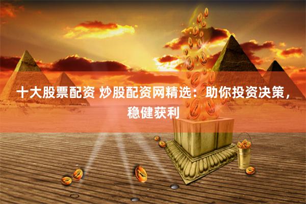 十大股票配资 炒股配资网精选：助你投资决策，稳健获利