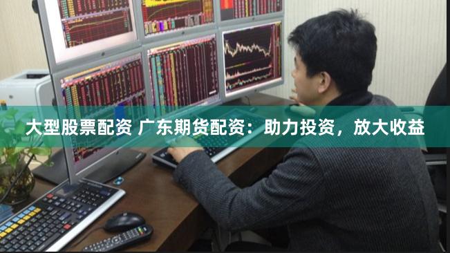 大型股票配资 广东期货配资：助力投资，放大收益