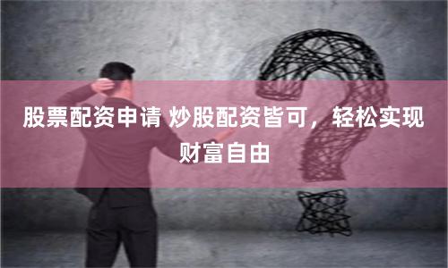 股票配资申请 炒股配资皆可，轻松实现财富自由