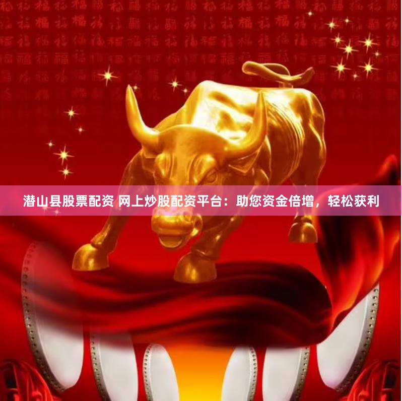 潜山县股票配资 网上炒股配资平台：助您资金倍增，轻松获利