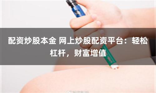 配资炒股本金 网上炒股配资平台：轻松杠杆，财富增值