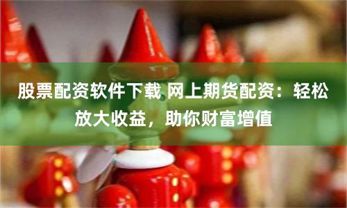 股票配资软件下载 网上期货配资：轻松放大收益，助你财富增值