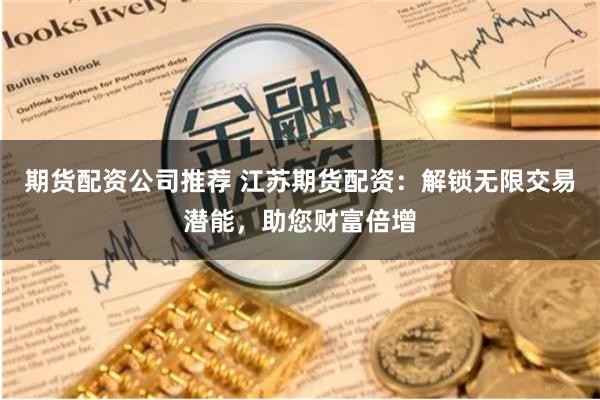 期货配资公司推荐 江苏期货配资：解锁无限交易潜能，助您财富倍增