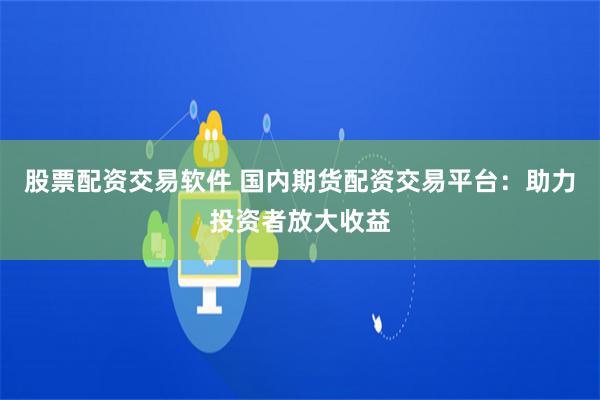 股票配资交易软件 国内期货配资交易平台：助力投资者放大收益