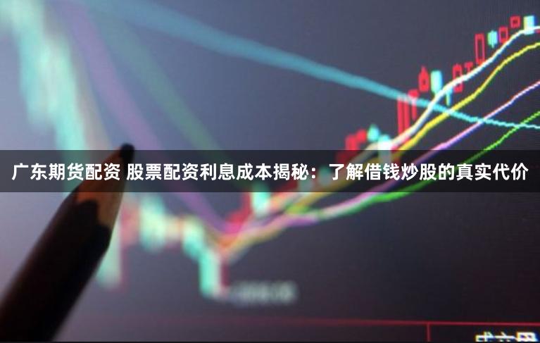 广东期货配资 股票配资利息成本揭秘：了解借钱炒股的真实代价