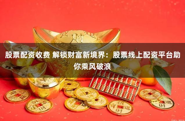 股票配资收费 解锁财富新境界：股票线上配资平台助你乘风破浪