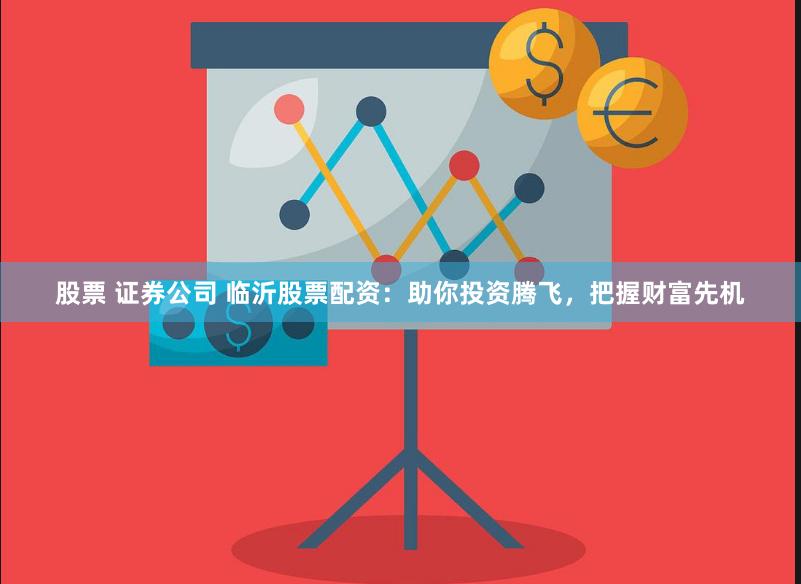 股票 证券公司 临沂股票配资：助你投资腾飞，把握财富先机