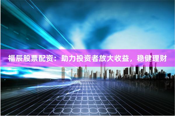福辰股票配资：助力投资者放大收益，稳健理财