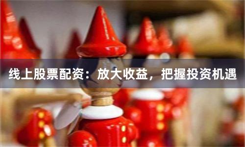 线上股票配资：放大收益，把握投资机遇