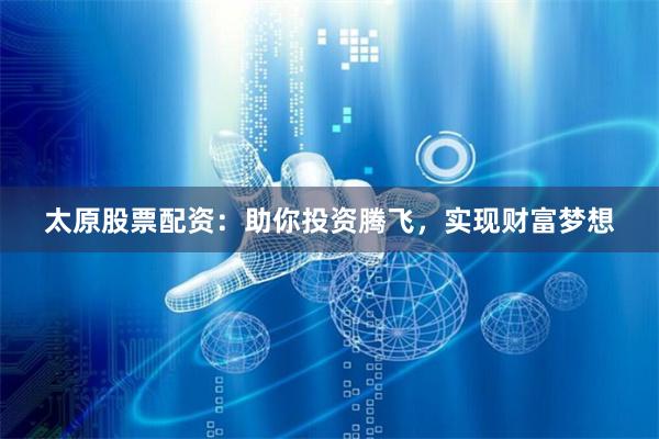 太原股票配资：助你投资腾飞，实现财富梦想