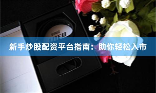 新手炒股配资平台指南：助你轻松入市