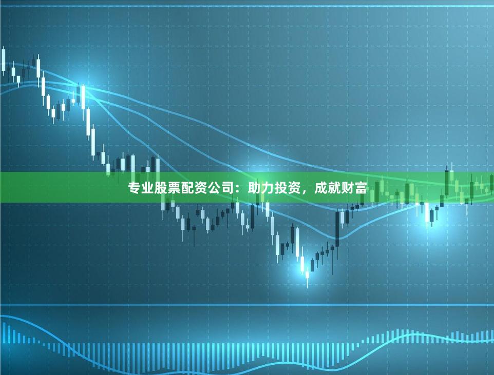 专业股票配资公司:助力投资,成就财富