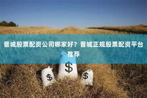 晋城股票配资公司哪家好？晋城正规股票配资平台推荐