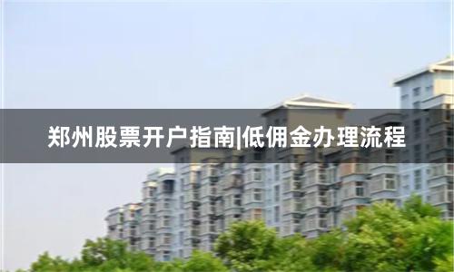郑州股票开户指南|低佣金办理流程